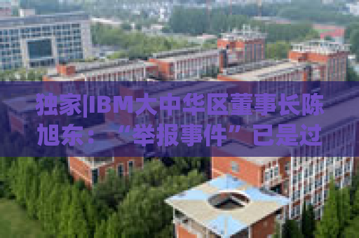 独家|IBM大中华区董事长陈旭东：“举报事件”已是过去时，将专注服务好中国客户