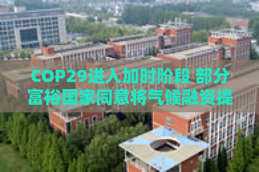 COP29进入加时阶段 部分富裕国家同意将气候融资提至每年3000亿美元