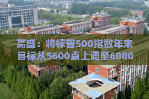 高盛：将标普500指数年末目标从5600点上调至6000点