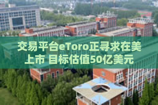 交易平台eToro正寻求在美上市 目标估值50亿美元