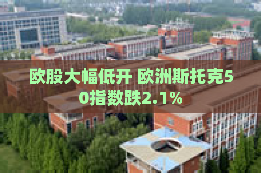 欧股大幅低开 欧洲斯托克50指数跌2.1%