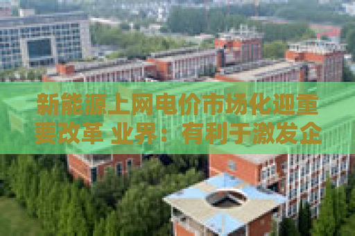 新能源上网电价市场化迎重要改革 业界：有利于激发企业投资新能源产业的积极性