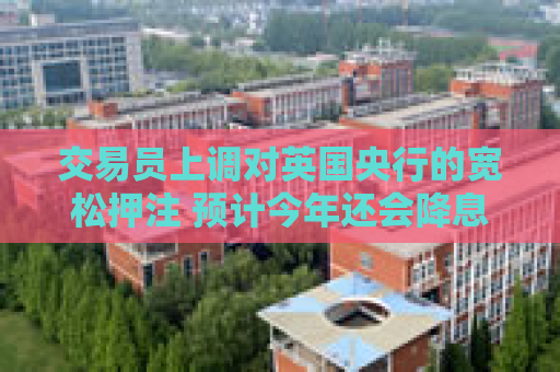 交易员上调对英国央行的宽松押注 预计今年还会降息三次