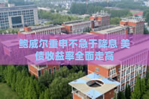 鲍威尔重申不急于降息 美债收益率全面走高