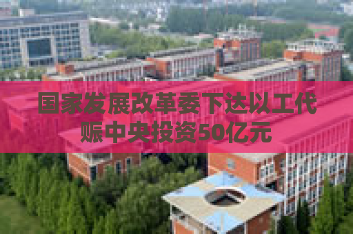 国家发展改革委下达以工代赈中央投资50亿元