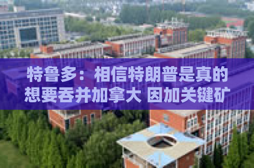 特鲁多：相信特朗普是真的想要吞并加拿大 因加关键矿产资源丰富