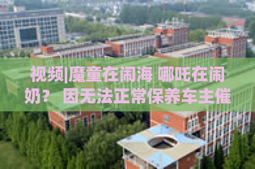 视频|魔童在闹海 哪吒在闹奶？ 因无法正常保养车主催促厂家处理 哪吒汽车客服忘挂电话辱骂车主