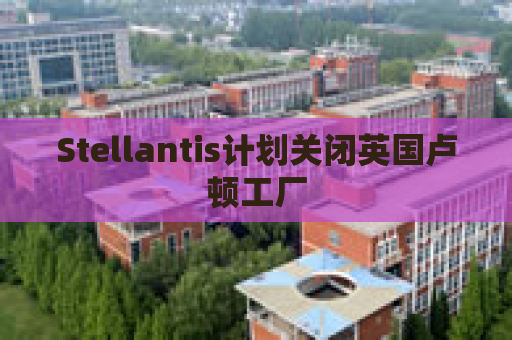 Stellantis计划关闭英国卢顿工厂  第1张