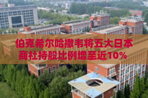 伯克希尔哈撒韦将五大日本商社持股比例增至近10% 巴菲特称未来或继续增持