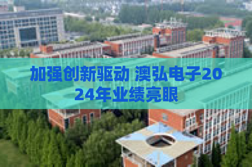 加强创新驱动 澳弘电子2024年业绩亮眼