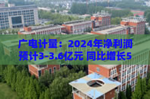 广电计量：2024年净利润预计3-3.6亿元 同比增长50.46%-80.55%