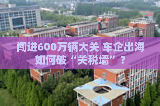 闯进600万辆大关 车企出海如何破“关税墙”？