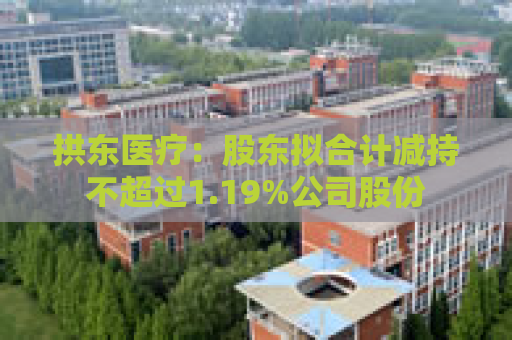 拱东医疗：股东拟合计减持不超过1.19%公司股份