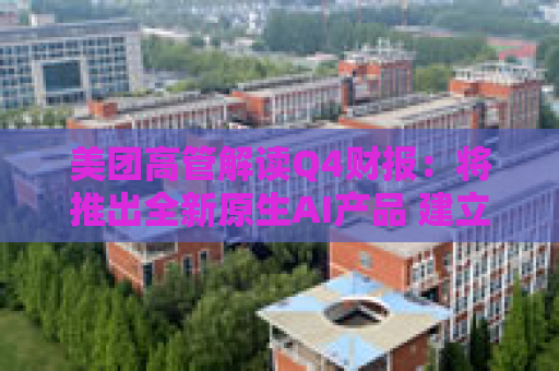 美团高管解读Q4财报：将推出全新原生AI产品 建立内部大语言模型