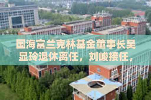国海富兰克林基金董事长吴显玲退休离任，刘峻接任，曾任广西证监局主任科员、国海证券董秘