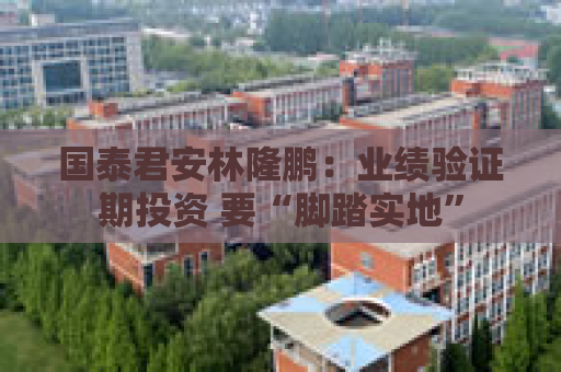 国泰君安林隆鹏：业绩验证期投资 要“脚踏实地”