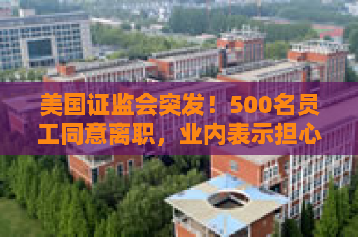 美国证监会突发！500名员工同意离职，业内表示担心：鉴于人才外流，一旦发生金融危机，SEC将无法应对