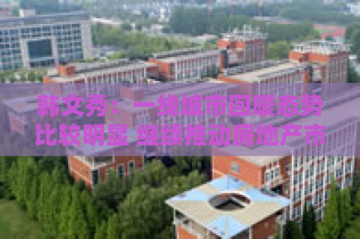 韩文秀：一线城市回暖态势比较明显 继续推动房地产市场止跌回稳