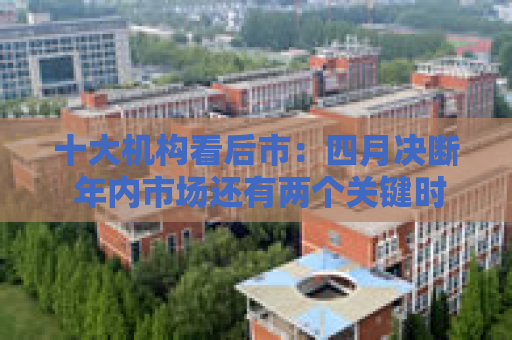 十大机构看后市：四月决断 年内市场还有两个关键时点 季节性分歧不改牛市趋势