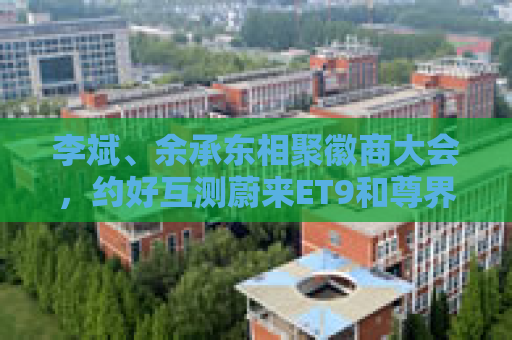 李斌、余承东相聚徽商大会，约好互测蔚来ET9和尊界S800