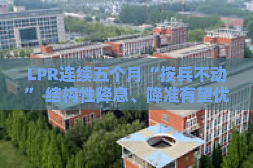 LPR连续五个月“按兵不动” 结构性降息、降准有望优先落地