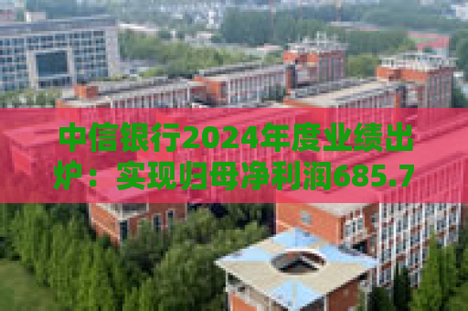 中信银行2024年度业绩出炉：实现归母净利润685.76亿元 同比增长2.33%