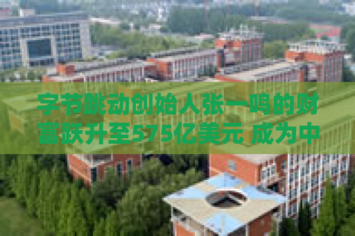 字节跳动创始人张一鸣的财富跃升至575亿美元 成为中国首富