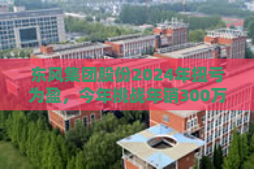 东风集团股份2024年扭亏为盈，今年挑战年销300万辆目标，尚未明确与长安重组