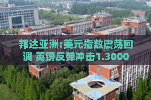 邦达亚洲:美元指数震荡回调 英镑反弹冲击1.3000