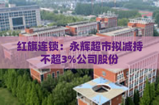 红旗连锁：永辉超市拟减持不超3%公司股份