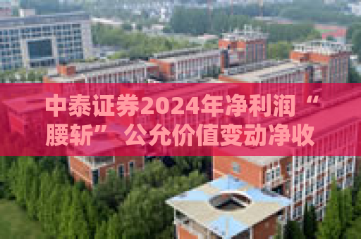 中泰证券2024年净利润“腰斩” 公允价值变动净收益“亏损”7.4亿元