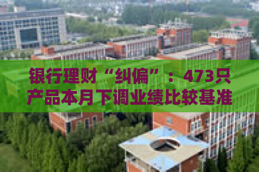 银行理财“纠偏”：473只产品本月下调业绩比较基准 部分产品调整幅度超过“百点”