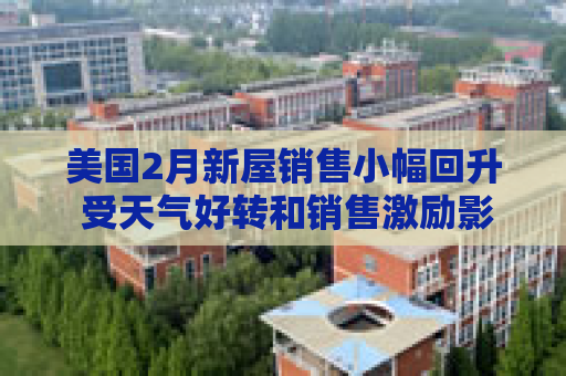 美国2月新屋销售小幅回升 受天气好转和销售激励影响