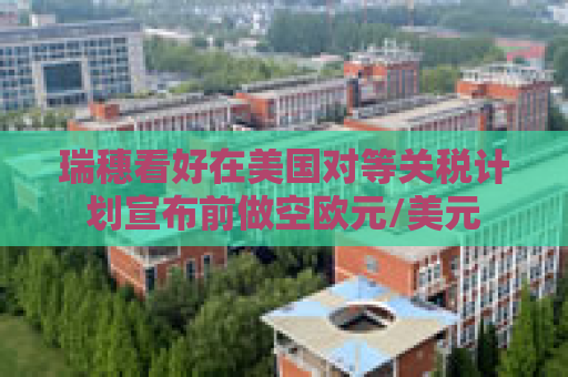 瑞穗看好在美国对等关税计划宣布前做空欧元/美元