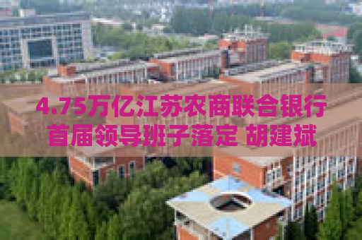 4.75万亿江苏农商联合银行首届领导班子落定 胡建斌、尹立鸿分任董事长、行长