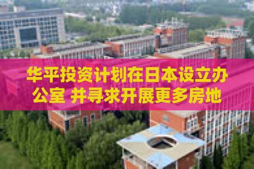 华平投资计划在日本设立办公室 并寻求开展更多房地产交易