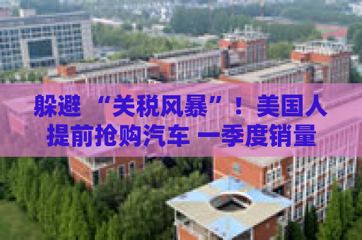 躲避 “关税风暴”！美国人提前抢购汽车 一季度销量获提振