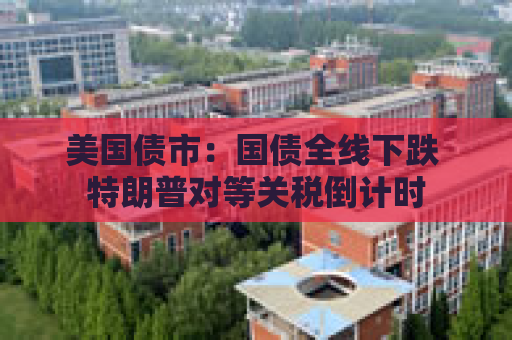 美国债市：国债全线下跌 特朗普对等关税倒计时