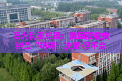 澳大利亚总理：美国征收关税是“糟糕”决定 但不会以对等关税回应
