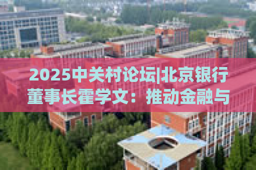 2025中关村论坛|北京银行董事长霍学文：推动金融与科技双向奔赴 重点打好“三张牌”