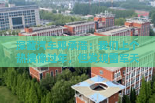 深蓝汽车邓承浩：我们上个热搜像过年，但发现雷军天天在过年