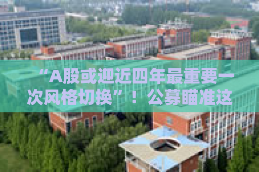 “A股或迎近四年最重要一次风格切换”！公募瞄准这些方向