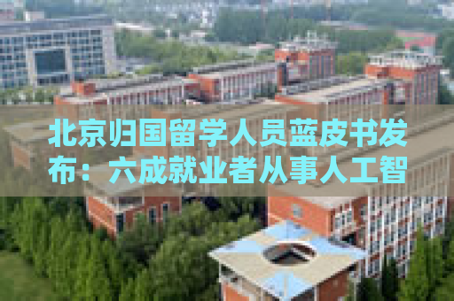 北京归国留学人员蓝皮书发布：六成就业者从事人工智能、网联汽车等新兴产业