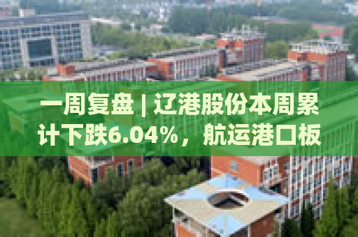 一周复盘 | 辽港股份本周累计下跌6.04%，航运港口板块下跌4.22%