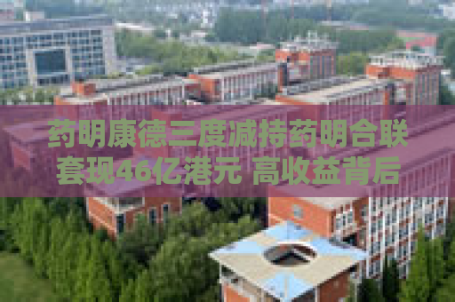 药明康德三度减持药明合联套现46亿港元 高收益背后隐现多重风险
