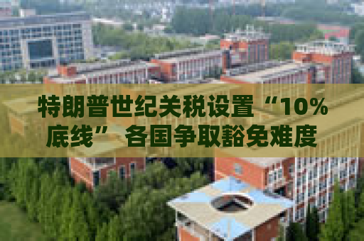 特朗普世纪关税设置“10%底线” 各国争取豁免难度升级