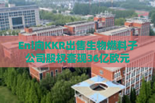 Eni向KKR出售生物燃料子公司股权套现36亿欧元