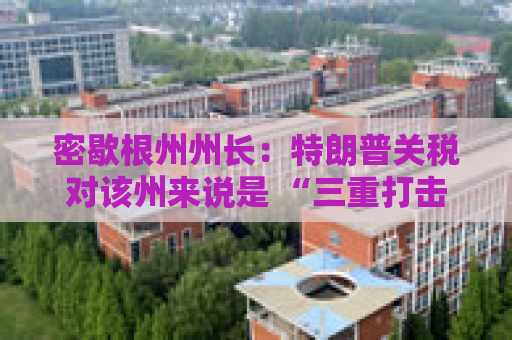 密歇根州州长：特朗普关税对该州来说是 “三重打击”