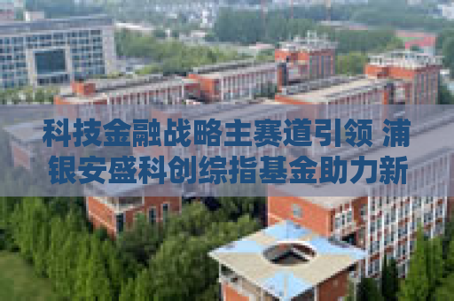 科技金融战略主赛道引领 浦银安盛科创综指基金助力新质生产力发展