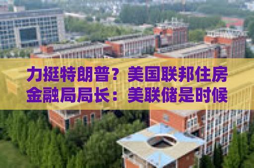 力挺特朗普？美国联邦住房金融局局长：美联储是时候降息了！